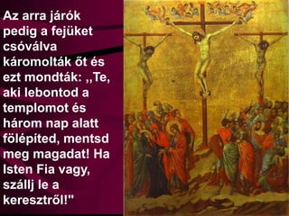 Az arra járók
pedig a fejüket
csóválva
káromolták őt és
ezt mondták: ,,Te,
aki lebontod a
templomot és
három nap alatt
fölépíted, mentsd
meg magadat! Ha
Isten Fia vagy,
szállj le a
keresztről!''
 