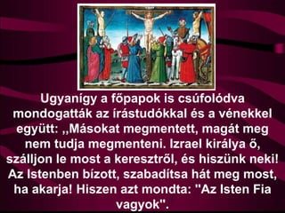 Ugyanígy a főpapok is csúfolódva
mondogatták az írástudókkal és a vénekkel
együtt: ,,Másokat megmentett, magát meg
nem tudja megmenteni. Izrael királya ő,
szálljon le most a keresztről, és hiszünk neki!
Az Istenben bízott, szabadítsa hát meg most,
ha akarja! Hiszen azt mondta: ''Az Isten Fia
vagyok''.
 