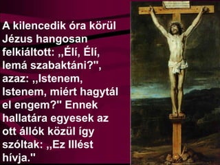 A kilencedik óra körül
Jézus hangosan
felkiáltott: ,,Élí, Élí,
lemá szabaktáni?'',
azaz: ,,Istenem,
Istenem, miért hagytál
el engem?'' Ennek
hallatára egyesek az
ott állók közül így
szóltak: ,,Ez Illést
hívja.''
 