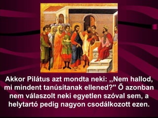 Akkor Pilátus azt mondta neki: ,,Nem hallod,
mi mindent tanúsítanak ellened?'' Ő azonban
nem válaszolt neki egyetlen szóval sem, a
helytartó pedig nagyon csodálkozott ezen.
 