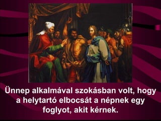 Ünnep alkalmával szokásban volt, hogy
a helytartó elbocsát a népnek egy
foglyot, akit kérnek.
 