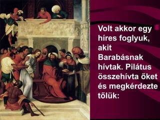Volt akkor egy
híres foglyuk,
akit
Barabásnak
hívtak. Pilátus
összehívta őket
és megkérdezte
tőlük:
 