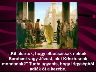 ,,Kit akartok, hogy elbocsássak nektek,
Barabást vagy Jézust, akit Krisztusnak
mondanak?'' Tudta ugyanis, hogy irigységből
adták őt a kezébe.
 