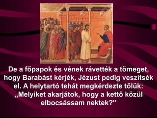 De a főpapok és vének rávették a tömeget,
hogy Barabást kérjék, Jézust pedig veszítsék
el. A helytartó tehát megkérdezte tőlük:
,,Melyiket akarjátok, hogy a kettő közül
elbocsássam nektek?''
 