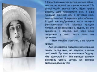 В Європі палахкотить перша світова війна,
чоловік на фронті, на плечах молодої 22-
річної особи велика сім`я. Щось треба
робити, щоб прокормити всіх. І Віра
приймає рішення: йти в артистки кіно,
воно допоможе їй вирішити усі проблеми.
А далі все відбувається, як в якомусь
фантастичному сні. Молода красуня
потрапила до режисера В.Гардіна, він був
вражений її красою, але коли вона
попросила у нього якусь роль, він
промовив:
- Нам потрібні артистки, а не просто
красуні!
Але незнайомка продовжувала мовчки
стояти перед ним, не зводячи з нього
своїх очей. Тут наче хтось шепнув Гардіну:
«Не відпускай її!» Він написав записку
режисеру Євгену Бауєру. Ця записка
вирішила долю їх усіх.
 