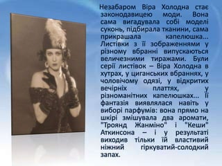 Незабаром Віра Холодна стає
законодавицею моди. Вона
сама вигадувала собі моделі
суконь, підбирала тканини, сама
прикрашала капелюшка...
Листівки з її зображеннями у
різному вбранні випускаються
величезними тиражами. Були
серії листівок – Віра Холодна в
хутрах, у циганських вбраннях, у
чоловічому одязі, у відкритих
вечірніх платтях, у
різноманітних капелюшках... Її
фантазія виявлялася навіть у
виборі парфумів: вона прямо на
шкірі змішувала два аромати,
"Троянд Жанміно" і "Кеши"
Аткинсона – і у результаті
виходив тільки їй властивий
ніжний гіркуватий-солодкий
запах.
 