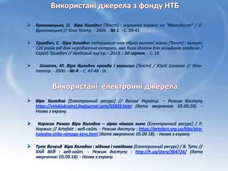 Використані джерела з фонду НТБ
 Брюховецька, О. Віра Холодна [Текст] : королева екрана на "Молодості" / О.
Брюховецька // Кіно-Театр. - 2004. - № 1. - С. 39-41
 Тримбач, С. Віра Холодна подарувала нам образ великої жінки [Текст] : минуло
120 років від дня народження актриси, яка була ідолом для мільйонів глядачів /
Сергій Тримбач // Урядовий кур'єр. - 2013. - 10 серпня. - С. 16
 Шлапак, Ю. Віра Холодна правда і вимисил [Текст] / Юрій Шлапак // Кіно-
театр. - 2000. - № 4. - С. 47-48 : іл.
Використані електронні джерела
 Віра Холодна [Електронний ресурс] // Великі Українці. – Режим доступу
https://velykiukrainci.livejournal.com/35929.html (дата звернення: 05.09.18). -
Назва з екрану.
 Коржик Роман Віра Холодна – зірка німого кино [Електронний ресурс] / Р.
Коржик // Аrtefakt : веб-сайт. - Режим доступу : https://artefact.org.ua/kito/vira-
holodna-zirka-nimogo-kino.html (дата звернення: 05.09.18). - Назва з екрану.
 Тутс Виченд Віра Холодна : відома і невідома [Електронний ресурс] / В. Тутс //
ХАЙ ВЕЙ : веб-сайт. - Режим доступу : http://h.ua/story/364724/ (дата
звернення: 05.09.18). - Назва з екрану.
 