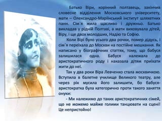 Батько Віри, корінний полтавець, закінчив
словесне відділення Московського університету,
мати – Олександро-Маріїнський інститут шляхетних
панн. Сім`я жила щасливо і дружньо. Батько
викладав у рідній Полтаві, а мати виховувала дітей,
Віру, і ще двох молодших, Надію та Софію.
Коли Вірі було усього два рочки, помер дідусь, і
сім`я переїхала до Москви на постійне мешкання. Як
написано у біографічних статтях, тому, що бабуся
залишилася одна. Бабуся належала до
аристократичного роду і наказала дітям приїхати
жити до неї.
Так у два роки Віра Левченко стала москвичкою.
Вступила в балетне училище Великого театру, але
через рік мусила його залишити, бо бабуся-
аристократка була категорично проти такого заняття
онуки:
- Ми належимо до таких аристократичних сімей,
що не можемо майже голими танцювати на сцені!
Це непристойно!
 