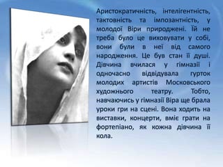 Аристократичність, інтелігентність,
тактовність та імпозантність, у
молодої Віри природжені. Їй не
треба було це виховувати у собі,
вони були в неї від самого
народження. Це був стан її душі.
Дівчина вчилася у гімназії і
одночасно відвідувала гурток
молодих артистів Московського
художнього театру. Тобто,
навчаючись у гімназії Віра ще брала
уроки гри на сцені. Вона ходить на
виставки, концерти, вміє грати на
фортепіано, як кожна дівчина її
кола.
 