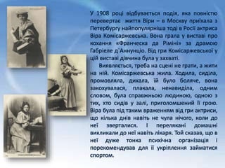 У 1908 році відбувається подія, яка повністю
перевертає життя Віри – в Москву приїхала з
Петербургу найпопулярніша тоді в Росії актриса
Віра Комісаржевська. Вона грала у виставі про
кохання «Франческа да Ріміні» за драмою
Габріеле д`Аннунціо. Від гри Комісаржевської у
цій виставі дівчина була у захваті.
Виявляється, треба на сцені не грати, а жити
на ній. Комісаржевська жила. Ходила, сиділа,
промовляла, дихала, їй було боляче, вона
закохувалася, плакала, ненавиділа, одним
словом, була справжньою людиною, одною з
тих, хто сидів у залі, приголомшений її грою.
Віра була під таким враженням від гри актриси,
що кілька днів навіть не чула нічого, коли до
неї зверталися. І перелякані домашні
викликали до неї навіть лікаря. Той сказав, що в
неї дуже тонка психічна організація і
порекомендував для її укріплення займатися
спортом.
 