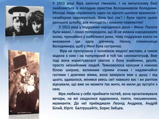 У 1910 році Віра закінчує гімназію. І на випускному балі
знайомиться із молодим юристом Володимиром Холодним.
Молоді люди справляють один на одного шалене враження і
незабаром одружуються. Хоча їхні сім`ї і були проти цього
раннього шлюбу, але молодість і кохання перемогли!
У 1912 році у подружжя народилася доня – Женя. Пологи
були важкі, і лікарі попередили, що їй не можна народжувати
знову, принаймні у найближчі роки, тому подружжя взяло на
виховання ще одну дівчинку, Нонну, племінницю
Володимира, щоб у Жені була сестричка.
Віра не пропускала з чоловіком жодної вистави, а також
ходила з ним і на популярний в той час синематограф. Вже
тоді вона користувалася увагою з боку знайомих, друзів,
просто незнайомих людей. Темноволоса красуня з ніжною
білою шкірою, великими сірими очима і надзвичайно
густими і довгими віями, вона зазирала вам у душу і від
цього, здавалося, мінявся увесь світ навколо вас і ви раптом
відчували, що вже не можете так жити, як жили до зустрічі з
нею.
Віра любила у себе приймати гостей, вона організовувала
вечори, на які сходилися художники, поети, письменники,
музиканти. До неї приїжджали Леонід Андреєв, Андрій
Білий, Юргіс Балтрушайтіс, Борис Зайцев.
 