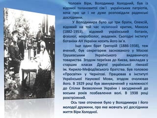 Чоловік Віри, Володимир Холодний, був із
відомої талановитої сім`ї українських патріотів,
хоча про це і не дуже розповідали радянські
дослідники.
У Володимира було ще три брати, Олексій,
відомий на той час музичний критик, Микола
(1882-1953), відомий український ботанік,
фізіолог, мікробіолог, академік. Сьогодні інститут
ботаніки АН України носить його ім`я.
Іще один брат Григорій (1886-1938), теж
вчений, був секретарем заснованого у Москві
Грушевським Українського видавничого
товариства. Згодом переїхав до Києва, викладав у
старших класах Другої української гімназії
ім. Кирило-Мефодіївського братства. Був головою
«Просвіти» у Чернігові. Працював в інституті
Української Наукової Мови, згодом очолював
його. В 1929 році був звинувачений у належності
до Спілки Визволення України і засуджений до
восьми років позбавлення волі. В 1938 році
розстріляний.
Ось таке оточення було у Володимира і його
молодої дружини, про яке мовчать усі дослідники
життя Віри Холодної.
 
