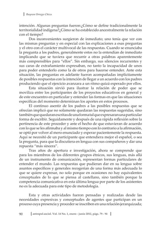 Bayron Orrego Chica
90 antropol.sociol. Vol. 14 No. 1, enero - junio 2012, págs. 79 - 94
intención. Algunas preguntas fueron:¿Cómo se define tradicionalmente la
territorialidad indígena?¿Cómo se ha establecido ancestralmente la relación
con el tiempo?
Dos inconvenientes surgieron de inmediato; uno tenía que ver con
las mismas preguntas y en especial con las explicaciones a esas preguntas
y el otro con el carácter multivocal de las respuestas. Cuando se enunciaba
la pregunta a los padres, generalmente estos no la entendían de inmediato
implicando que se tuviera que recurrir a otras palabras aparentemente
más comprensibles para “ellos”. Sin embargo, sus silencios recurrentes y
sus caras de extrañamiento expresaban, no tanto la incapacidad de unos
para poder entenderlo como la de otros para hacerse entender. Ante esta
situación, las preguntas en adelante fueron acompañadas implícitamente
de posibles respuestas con la intención de llegar a un acuerdo con los padres
produciendo que el ejercicio avanzara a un ritmo quizá esperado por ellos.
Esta situación sirvió para ilustrar la relación de poder que se
moviliza entre los participantes de los proyectos educativos en general y
de este encuentro en particular y entender las formas en que las situaciones
específicas del momento determinan los aportes en estos procesos.
El continuo asentir de los padres a las posibles respuestas que se
ofrecían implicó que no solamente quedaran las respuestas sugeridas, sino
tambiénquequedaranescritasdeunaformatalqueexpresaranunaparticular
forma de escribir. Seguidamente y después de una rápida reflexión sobre la
pertinencia de este proceder y ante el hecho de que estuvieran de acuerdo
con lo que se les afirmaba y al mismo tiempo con lo contrario a la afirmación,
se optó por volver al mero enunciado y esperar pacientemente la respuesta.
Aquí se necesitó de un participante que entendiera mejor el español, o sea
la pregunta, para que la discutiera en lengua con sus compañeros y dar una
repuesta “más sincera”.
Tras años de apertura e investigación, ahora se comprende que
para los miembros de los diferentes grupos étnicos, sus lenguas, más allá
de un instrumento de comunicación, representan formas particulares de
entender el mundo. Las respuestas que pudieran dar en su lengua sobre
asuntos específicos y generales recogerían de una forma más adecuada lo
que se quiere expresar, no solo porque en ocasiones no hay equivalentes
conceptuales de lo que se piensa al castellano, sino también porque la
competencia comunicativa en esta última lengua por parte de los asistentes
no es la adecuada para este tipo de metodología.
Esta y otras actividades fueron pensadas y realizadas desde las
necesidades expresivas y conceptuales de agentes que participan en un
proceso cuya presencia y proceder se inscriben en una relación jerarquizada;
 