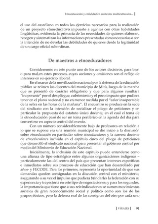 Etnoeducación y etnicidad en contextos multiculturales...
91VIRAJES
el uso del castellano en todos los ejercicios necesarios para la realización
de un proyecto etnoeducativo impuesto a agentes con otras habilidades
lingüísticas, evidencia la primacía de las necesidades de quienes elaboran,
recogen y sistematizan las informaciones presentadas como necesarias o con
la intención de no develar las debilidades de quienes desde la legitimidad
de un cargo oficial subordinan.
De maestros a etnoeducadores
Consideremos en este punto uno de los actores decisivos, para bien
o para mal,en estos procesos, cuyas acciones y omisiones son el reflejo de
intereses en su ejercicio laboral.
En el marco de la movilización nacional por la defensa de la educación
pública se reúnen los docentes del municipio de Mitú, luego de la marcha
que se presentó de carácter obligatorio y que para algunos resultara
“inoperante” por el despliegue, cubrimiento y el poco impacto que pudiera
tener en el plano nacional y no en menor medida por el “calor insoportable
de la selva en las horas de la mañana”. El encuentro se produce en la sede
del sindicato con la intención de socializar el pliego de peticiones y en
particular la propuesta del estatuto único docente, en el cual el tema de
la etnoeducación pasó de ser un tema periférico en la agenda del día para
convertirse en aspecto central del evento.
Con un número considerablemente bajo de profesores en relación a
lo que se supone era una reunión municipal se dio inicio a la discusión
sobre etnoeducación en particular sobre etnoeducadores y la carrera docente
de etnoeducadores incluido en el capítulo cinco del pliego de peticiones
que desarrolló el sindicato nacional para presentar al gobierno central por
medio del Ministerio de Educación Nacional.
Inicialmente, la inclusión de este capítulo puede entenderse como
una alianza de tipo estratégico entre algunas organizaciones indígenas –
particularmente las del centro del país que presentan intereses específicos
e inmediatos sobre sus procesos de educación que han desarrollado por
años- y FECODE. Para los primeros, representa la oportunidad de que sus
demandas queden consignadas en la discusión central con el ministerio,
asegurando a su vez el impulso que pudiera brindarles la federación con su
experiencia y trayectoria en este tipo de negociaciones; y para los segundos,
la importancia que tiene que a sus reivindicaciones se sumen movimientos
sociales de gran reconocimiento social y político como son los de los
grupos étnicos, pero la defensa real de las consignas del otro por cada uno
 