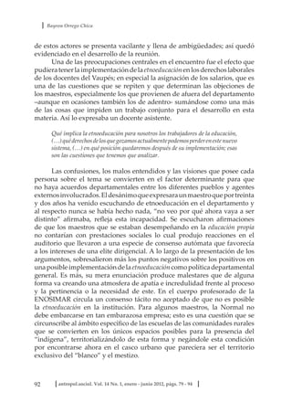 Bayron Orrego Chica
92 antropol.sociol. Vol. 14 No. 1, enero - junio 2012, págs. 79 - 94
de estos actores se presenta vacilante y llena de ambigüedades; así quedó
evidenciado en el desarrollo de la reunión.
Una de las preocupaciones centrales en el encuentro fue el efecto que
pudieratenerlaimplementacióndelaetnoeducaciónenlosderechoslaborales
de los docentes del Vaupés; en especial la asignación de los salarios, que es
una de las cuestiones que se repiten y que determinan las objeciones de
los maestros, especialmente los que provienen de afuera del departamento
–aunque en ocasiones también los de adentro- sumándose como una más
de las cosas que impiden un trabajo conjunto para el desarrollo en esta
materia. Así lo expresaba un docente asistente.
Qué implica la etnoeducación para nosotros los trabajadores de la educación,
(…)quéderechosdelosquegozamosactualmentepodemosperderenestenuevo
sistema, (…) en qué posición quedaremos después de su implementación; esas
son las cuestiones que tenemos que analizar.
Las confusiones, los malos entendidos y las visiones que posee cada
persona sobre el tema se convierten en el factor determinante para que
no haya acuerdos departamentales entre los diferentes pueblos y agentes
externosinvolucrados.Eldesánimoqueexpresaraunmaestroqueportreinta
y dos años ha venido escuchando de etnoeducación en el departamento y
al respecto nunca se había hecho nada, “no veo por qué ahora vaya a ser
distinto” afirmaba, refleja esta incapacidad. Se escucharon afirmaciones
de que los maestros que se estaban desempeñando en la educación propia
no contarían con prestaciones sociales lo cual produjo reacciones en el
auditorio que llevaron a una especie de consenso autómata que favorecía
a los intereses de una elite dirigencial. A lo largo de la presentación de los
argumentos, sobresalieron más los puntos negativos sobre los positivos en
unaposibleimplementacióndelaetnoeducacióncomopolíticadepartamental
general. Es más, su mera enunciación produce malestares que de alguna
forma va creando una atmosfera de apatía e incredulidad frente al proceso
y la pertinencia o la necesidad de este. En el cuerpo profesorado de la
ENOSIMAR circula un consenso tácito no aceptado de que no es posible
la etnoeducación en la institución. Para algunos maestros, la Normal no
debe embarcarse en tan embarazosa empresa; esto es una cuestión que se
circunscribe al ámbito específico de las escuelas de las comunidades rurales
que se convierten en los únicos espacios posibles para la presencia del
“indígena”, territorializándolo de esta forma y negándole esta condición
por encontrarse ahora en el casco urbano que pareciera ser el territorio
exclusivo del “blanco” y el mestizo.
 