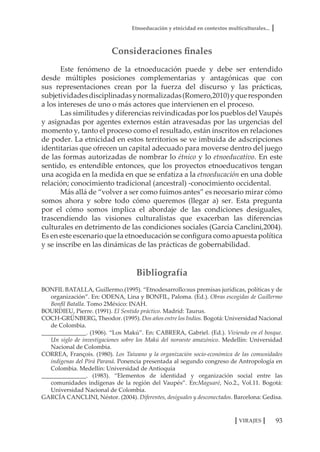 Etnoeducación y etnicidad en contextos multiculturales...
93VIRAJES
Consideraciones finales
Este fenómeno de la etnoeducación puede y debe ser entendido
desde múltiples posiciones complementarias y antagónicas que con
sus representaciones crean por la fuerza del discurso y las prácticas,
subjetividadesdisciplinadasynormalizadas(Romero,2010)yqueresponden
a los intereses de uno o más actores que intervienen en el proceso.
Las similitudes y diferencias reivindicadas por los pueblos del Vaupés
y asignadas por agentes externos están atravesadas por las urgencias del
momento y, tanto el proceso como el resultado, están inscritos en relaciones
de poder. La etnicidad en estos territorios se ve imbuida de adscripciones
identitarias que ofrecen un capital adecuado para moverse dentro del juego
de las formas autorizadas de nombrar lo étnico y lo etnoeducativo. En este
sentido, es entendible entonces, que los proyectos etnoeducativos tengan
una acogida en la medida en que se enfatiza a la etnoeducación en una doble
relación; conocimiento tradicional (ancestral) -conocimiento occidental.
Más allá de “volver a ser como fuimos antes” es necesario mirar cómo
somos ahora y sobre todo cómo queremos (llegar a) ser. Esta pregunta
por el cómo somos implica el abordaje de las condiciones desiguales,
trascendiendo las visiones culturalistas que exacerban las diferencias
culturales en detrimento de las condiciones sociales (García Canclini,2004).
Es en este escenario que la etnoeducación se configura como apuesta política
y se inscribe en las dinámicas de las prácticas de gobernabilidad.
Bibliografía
BONFIL BATALLA, Guillermo.(1995). “Etnodesarrollo:sus premisas jurídicas, políticas y de
organización”. En: ODENA, Lina y BONFIL, Paloma. (Ed.). Obras escogidas de Guillermo
Bonfil Batalla. Tomo 2México: INAH.
BOURDIEU, Pierre. (1991). El Sentido práctico. Madrid: Taurus.
COCH-GRÜNBERG, Theodor. (1995). Dos años entre los Indios. Bogotá: Universidad Nacional
de Colombia.
_______________. (1906). “Los Makú”. En: CABRERA, Gabriel. (Ed.). Viviendo en el bosque.
Un siglo de investigaciones sobre los Makú del noroeste amazónico. Medellín: Universidad
Nacional de Colombia.
CORREA, François. (1980). Los Taiwano y la organización socio-económica de las comunidades
indígenas del Pirá Paraná. Ponencia presentada al segundo congreso de Antropología en
Colombia. Medellín: Universidad de Antioquia
_______________. (1983). “Elementos de identidad y organización social entre las
comunidades indígenas de la región del Vaupés”. En:Maguaré, No.2., Vol.11. Bogotá:
Universidad Nacional de Colombia.
GARCÍA CANCLINI, Néstor. (2004). Diferentes, desiguales y desconectados. Barcelona: Gedisa.
 