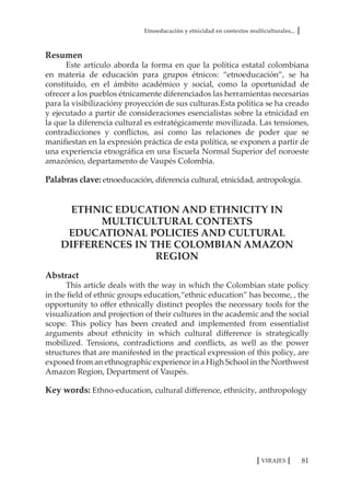 Etnoeducación y etnicidad en contextos multiculturales...
81VIRAJES
Resumen
Este artículo aborda la forma en que la política estatal colombiana
en materia de educación para grupos étnicos: “etnoeducación”, se ha
constituido, en el ámbito académico y social, como la oportunidad de
ofrecer a los pueblos étnicamente diferenciados las herramientas necesarias
para la visibilizacióny proyección de sus culturas.Esta política se ha creado
y ejecutado a partir de consideraciones esencialistas sobre la etnicidad en
la que la diferencia cultural es estratégicamente movilizada. Las tensiones,
contradicciones y conflictos, así como las relaciones de poder que se
manifiestan en la expresión práctica de esta política, se exponen a partir de
una experiencia etnográfica en una Escuela Normal Superior del noroeste
amazónico, departamento de Vaupés Colombia.
Palabras clave: etnoeducación, diferencia cultural, etnicidad, antropología.
ETHNIC EDUCATION AND ETHNICITY IN
MULTICULTURAL CONTEXTS
EDUCATIONAL POLICIES AND CULTURAL
DIFFERENCES IN THE COLOMBIAN AMAZON
REGION
Abstract
This article deals with the way in which the Colombian state policy
in the field of ethnic groups education,“ethnic education” has become, , the
opportunity to offer ethnically distinct peoples the necessary tools for the
visualization and projection of their cultures in the academic and the social
scope. This policy has been created and implemented from essentialist
arguments about ethnicity in which cultural difference is strategically
mobilized. Tensions, contradictions and conflicts, as well as the power
structures that are manifested in the practical expression of this policy, are
exposed from an ethnographic experience in a High School in the Northwest
Amazon Region, Department of Vaupés.
Key words: Ethno-education, cultural difference, ethnicity, anthropology
 