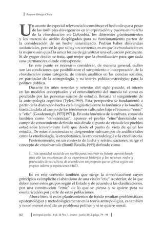 Bayron Orrego Chica
82 antropol.sociol. Vol. 14 No. 1, enero - junio 2012, págs. 79 - 94
U
n asunto de especial relevancia lo constituye el hecho de que a pesar
de las múltiples divergencias en interpretación y puesta en marcha
de la etnoeducación en Colombia, los diferentes planteamientos
y los marcos de acción desplegados para su funcionamiento parten de
la consideración de un hecho naturalizado. Podrán haber diferencias
sustanciales, pero en lo que si hay un consenso, es en que la etnoeducación es
la mejor o aún quizá la única forma de garantizar una educación pertinente.
Si de grupos étnicos se trata, qué mejor que la etnoeducación para que cada
cosa permanezca donde corresponde.
En este punto es necesario considerar, de manera general, cuáles
son las condiciones que posibilitaron el surgimiento e incorporación de la
etnoeducación como categoría, de interés analítico en las ciencias sociales,
en particular de la antropología, y su interés político-estratégico para la
política pública.
Durante los años sesentas y setentas del siglo pasado, el interés
en los modelos conceptuales y el entendimiento del mundo tal como es
percibido por las personas sujetos de estudio, llevaría al surgimiento de
la antropología cognitiva (Tyler,1969). Esta perspectiva se fundamentó a
partir de la distinción hecha en la lingüística entre lo fonémico y lo fonético,
trasladándola al campo de los fenómenos culturales bajo el binomio “emic”
y “etic” (Goodenough,1975[1971]). En esta fonémica de la cultura, conocida
también como “etnociencias”, aparece el prefijo “etno”denotando un
campo de conocimiento definido más desde el punto de vista de los pueblos
estudiados (conocimiento Folk) que desde el punto de vista de quien los
estudia. De estas etnociencias se desprenden sub-campos de análisis tales
como la etnobiología, la etnobotánica, la etnometodología o la etnohistoria.
Posteriormente, en un contexto de lucha y reivindicaciones, surge el
concepto de etnodesarrollo (Bonfil Batalla,1995) definido como
(…) la capacidad social de un pueblo para construir su futuro, aprovechando
para ello las enseñanzas de su experiencia histórica y los recursos reales y
potenciales de su cultura, de acuerdo con un proyecto que se defina según sus
propios valores y aspiraciones (467).
Es en este contexto también que surge la etnoeducaciónen cuyos
principios va implícito el abandono de una visión “etic” o exterior, de lo que
deben tener estos grupos según el Estado y de acuerdo a las clasificaciones,
por una construcción “emic” de lo que se piensa y se quiere para su
escolarización por parte de estas poblaciones.
Ahora bien, si estos planteamientos de fondo resultan problemáticos
epistemológica y metodológicamente en la teoría antropológica, es también
y no en menor medida un problema político y si se quiere moral.
 