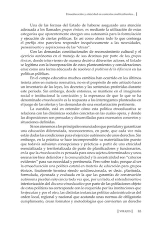 Etnoeducación y etnicidad en contextos multiculturales...
83VIRAJES
Una de las formas del Estado de haberse asegurado una atención
adecuada a los llamados grupos étnicos, es mediante la utilización de estas
categorías que aparentemente otorgan una autonomía para la formulación
y ejecución de ciertas políticas. Es así como ahora todo lo que contenga
el prefijo etno pareciera responder inequívocamente a las necesidades,
pensamiento y aspiraciones de las “etnias”.
Con las demandas constitucionales de reconocimiento cultural y el
ejercicio autónomo en el manejo de sus destinos por parte de los grupos
étnicos, donde intervienen de manera decisiva diferentes actores, el Estado
se legitima con la incorporación de estos planteamientos y consideraciones
emic como una forma adecuada de resolver el problema de la diferencia en las
políticas públicas.
En el campo educativo muchos cambios han ocurrido en los últimos
treinta años en materia normativa, no es el propósito de este artículo hacer
un inventario de las leyes, los decretos y las sentencias proferidas durante
este periodo. Sin embargo, desde entonces, se mantiene en el imaginario
social e institucional la convicción y la esperanza de que lo que se ha
denominado etnoeducación es la respuesta a los interrogantes planteados en
el juego de las ofertas y las demandas de una escolarización pertinente.
La cuestión, está en entender cómo esta política etnoeducativa se
relaciona con las dinámicas sociales concretas en las cuales opera, y donde
las disposiciones son pensadas y desarrolladas para escenarios concretos y
situaciones definidas.
Sinosatenemosalosprincipalesenunciadosquepostulanygarantizan
una educación diferenciada, reconoceremos, en parte, que cada vez más
están dadas las condiciones para el ejercicio autónomo de unos derechos. Sin
embargo, en la práctica se hace incomprensible su materialización puesto
que todavía subsisten concepciones y prácticas a partir de una etnicidad
esencializada y territorializada de parte de planificadores y funcionarios,
en la que la etnoeducación es pensada para unos sujetos determinados y unos
escenarios bien definidos y la comunalidad y la ancestralidad son “criterios
evidentes” para sus necesidad y pertinencia. Pero sobre todo, porque al ser
la etnoeducación una política estatal en materia de educación para grupos
étnicos, finalmente termina siendo unidireccionada, es decir, planteada,
formulada, ejecutada y evaluada en la que las garantías de construcción
autónoma pierden relevancia toda vez que, por un lado, el entendimiento e
interiorización del discurso etnoeducativo por parte de las poblaciones objeto
de estas políticas no corresponde con lo requerido por las instituciones que
lo ejecutan y por el otro, las distintas instancias político administrativas del
orden local, regional y nacional que acatando unas normas de obligatorio
cumplimiento, crean formatos y metodologías que convierten un derecho
 