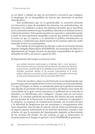 Bayron Orrego Chica
84 antropol.sociol. Vol. 14 No. 1, enero - junio 2012, págs. 79 - 94
en un deber y reflejan un tipo de participación comunitaria que configura
el despliegue de un desequilibrio de fuerzas que atraviesan el ejercicio
etnoeducativo.
Esta problemática que no es generalizable, se encuentra presente
con frecuencia y pone de manifiesto los intereses, las contradicciones, las
tensiones y los conflictos, es decir, las relaciones de poder que se movilizan
en los momentos mismos en que las políticas educativas se deslizan hacia su
realización práctica. Estos puntos pueden ser expuestos y entendidos mejor
a partir de una experiencia etnográfica concreta que pondrá de manifiesto
la forma en que se expresa y se desarrolla la política etnoeducativa en
escenarios y condiciones que distan mucho de los criterios sobre los cuales
iniciando la tarea ya se presuponen.
Este trabajo de investigación fue llevado a cabo en la Escuela Normal
Superior Indígena María Reina (ENOSIMAR), del municipio de Mitú en el
departamento de Vaupés durante los periodos comprendidos de agosto a
diciembre de 2010 y de marzo a agosto de 2011.
El departamento del Vaupés se proyecta como
una entidad educativa modernizada y certificada, líder a nivel nacional e
internacional en procesos etnoeducativos pertinentes a los planes de vida de los
grupos étnicos, garantizando la accesibilidad y la permanencia de la población
atendida, generando cambios en los procesos organizativos en lo social,
político, educativo y económico, siendo competentes e innovadores(Secretaria
de Educación Departamental. Plan de desarrollo 2008-2011).
Tratar de concebir y actuar en este horizonte en un departamento que
parecieraqueaúnfuerapartedelosterritoriosnacionales,esunretodesafiante.
Y es que el Vaupés, en efecto, es considerado parte de la periferia nacional;
está ubicado al suroriente del país en la frontera con Brasil y hace parte del
noroccidente de la gran cuenca amazónica, la población en su mayoría se
identifica y es identificada como “indígena”, aunque cada vez son menos
debido a la creciente población proveniente del interior del país atraídos
por los puestos de la burocracia, la docencia, el comercio, la seguridad o
la asistencia. La ausencia de comunicación terrestre con el centro del país
y la dificultad de desplazarse por sus municipios y corregimientos entre
otras situaciones, han elevado el costo de vida de forma tan dramática que
ni siquiera aparece referenciado en los informes nacionales, sumado a esto
el hecho de que la economía del departamento depende exclusivamente
de los recursos del Estado. En este contexto es que se desenvuelve la
etnoeducación en el Vaupés en general y de la ENOSIMAR en particular.
 