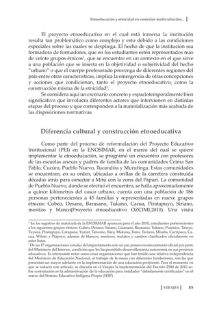 Etnoeducación y etnicidad en contextos multiculturales...
85VIRAJES
El proyecto etnoeducativo en el cual está inmersa la institución
resulta tan problemático como complejo y esto debido a las condiciones
especiales sobre las cuales se despliega. El hecho de que la institución sea
formadora de formadores, que en los estudiantes estén representados más
de veinte grupos étnicos1
, que se encuentre en un contexto en el que sirve
a una población que se inserta en la objetividad o subjetividad del hecho
“urbano” o que el cuerpo profesorado provenga de diferentes regiones del
país entre otras características, implica la emergencia de otras concepciones
y acciones que condicionan, tanto el proyecto etnoeducativo, como la
construcción misma de la etnicidad2
.
Se considera aquí un escenario concreto y espaciotemporalmente bien
significativo que involucra diferentes actores que intervienen en distintas
etapas del proceso y que corresponden a la materialización más acabada de
las disposiciones normativas.
Diferencia cultural y construcción etnoeducativa
Como parte del proceso de reformulación del Proyecto Educativo
Institucional (PEI) en la ENOSIMAR, en el marco del cual se quiere
implementar la etnoeducación, se programó un encuentro con profesores
de las escuelas anexas y padres de familia de las comunidades Ceima San
Pablo, Cucúra, Pueblo Nuevo, Tucandíra y Murutinga. Estas comunidades
se encuentran, en su orden, ubicadas a orillas de la carretera construida
décadas atrás para conectar a Mitú con la zona del Papurí. La comunidad
de Pueblo Nuevo, donde se efectuó el encuentro, se halla aproximadamente
a quince kilómetros del casco urbano, cuenta con una población de 186
personas pertenecientes a 45 familias y representadas en nueve grupos
étnicos: Cubeo, Desano, Barasano, Tukano, Cacua, Piratapuyo, Siriano,
mestizo y blanco(Proyecto etnoeducativo OZCIMI,2010). Una visita
1
En los registros de matrícula de la ENOSIMAR aparecen para el año 2010, estudiantes pertenecientes
a los siguientes grupos étnicos: Cubeo, Desano, Siriano, Guanano, Barasano, Tukano, Pisamira, Tatuyo,
Tuyuca, Piratapuyo, Carapana, Yurutí, Taiwano, Bará, Makuna, Itano, Tariano, Miraña, Curripaco, Ca-
cua, Witoto y Piapoco, además de blancos, mestizos, mulatos y zambos clasificados oficialmente en
estas listas.
2
De las 17 organizaciones zonales del departamento solo un par poseen reconocimiento oficial por parte
del Ministerio del Interior, condición que les ha permitido desarrollarcierta autonomía en sus procesos
educativos. Es interesante notar como estas organizaciones que han tenido una relativa independencia
del Ministerio de Educación Nacional, al trabajar de la mano con diferentes fundaciones, son las que
presentan un mayor adelanto en la implementación de una educación pertinente. Para el momento en
que se redactó este artículo, se discutía en el Vaupés la implementación del Decreto 2500 de 2010 so-
bre contratación en la administración de la educación para entidades “debidamente certificadas” en el
marco del Sistema Educativo Indígena Propio (SEIP).
 