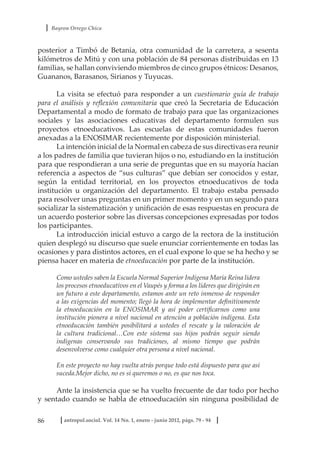 Bayron Orrego Chica
86 antropol.sociol. Vol. 14 No. 1, enero - junio 2012, págs. 79 - 94
posterior a Timbó de Betania, otra comunidad de la carretera, a sesenta
kilómetros de Mitú y con una población de 84 personas distribuidas en 13
familias, se hallan conviviendo miembros de cinco grupos étnicos: Desanos,
Guananos, Barasanos, Sirianos y Tuyucas.
La visita se efectuó para responder a un cuestionario guía de trabajo
para el análisis y reflexión comunitaria que creó la Secretaria de Educación
Departamental a modo de formato de trabajo para que las organizaciones
sociales y las asociaciones educativas del departamento formulen sus
proyectos etnoeducativos. Las escuelas de estas comunidades fueron
anexadas a la ENOSIMAR recientemente por disposición ministerial.
La intención inicial de la Normal en cabeza de sus directivas era reunir
a los padres de familia que tuvieran hijos o no, estudiando en la institución
para que respondieran a una serie de preguntas que en su mayoría hacían
referencia a aspectos de “sus culturas” que debían ser conocidos y estar,
según la entidad territorial, en los proyectos etnoeducativos de toda
institución u organización del departamento. El trabajo estaba pensado
para resolver unas preguntas en un primer momento y en un segundo para
socializar la sistematización y unificación de esas respuestas en procura de
un acuerdo posterior sobre las diversas concepciones expresadas por todos
los participantes.
La introducción inicial estuvo a cargo de la rectora de la institución
quien desplegó su discurso que suele enunciar corrientemente en todas las
ocasiones y para distintos actores, en el cual expone lo que se ha hecho y se
piensa hacer en materia de etnoeducación por parte de la institución.
Como ustedes saben la Escuela Normal Superior Indígena María Reina lidera
los procesos etnoeducativos en el Vaupés y forma a los líderes que dirigirán en
un futuro a este departamento, estamos ante un reto inmenso de responder
a las exigencias del momento; llegó la hora de implementar definitivamente
la etnoeducación en la ENOSIMAR y así poder certificarnos como una
institución pionera a nivel nacional en atención a población indígena. Esta
etnoeducación también posibilitará a ustedes el rescate y la valoración de
la cultura tradicional…Con este sistema sus hijos podrán seguir siendo
indígenas conservando sus tradiciones, al mismo tiempo que podrán
desenvolverse como cualquier otra persona a nivel nacional.
En este proyecto no hay vuelta atrás porque todo está dispuesto para que así
suceda.Mejor dicho, no es si queremos o no, es que nos toca.
Ante la insistencia que se ha vuelto frecuente de dar todo por hecho
y sentado cuando se habla de etnoeducación sin ninguna posibilidad de
 