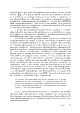 Etnoeducación y etnicidad en contextos multiculturales...
87VIRAJES
reflexión previa por parte de las personas que asisten o incluso de este
mismo equipo de trabajo y ante la confusión que suscitaba el discurso
de la rectora en las personas y expresada en sus gestos; se sugirió que se
diera la posibilidad de problematizar la cuestión; preguntas como ¿cómo
conciben la etnoeducación las comunidades?, ¿por qué la ENOSIMAR
debe emprender esta tarea?, ¿hay interés y disposición a participar en la
construcción continua de este proceso?, se insinúan como necesarias cuando
de proyectos comunitarios se trata.
A medida que avanzaba el encuentro fueron saliendo a la superficie
algunos hechos que expresan las dinámicas de la identidad y, por tanto,
de la diferencia en los procesos educativos y aquellos constitutivos de la
etnicidad desplegados en esta zona en particular.
Una de las dificultades que deben sortear casi que toda la mayoría de
los grupos étnicos del Vaupés, es que sus sabedores se han reducido a un
número considerablemente bajo y los pocos que quedan están atrapados
en el dilema del desinterés de muchos de los miembros más jóvenes por
aprender “su cultura” y al mismo tiempo la imposibilidad y la negativa de
estos de compartir sus “conocimientos propios de la cultura” con miembros
de “otras culturas”. De esta forma, los padres de familia afirmaban, en
primer lugar, no conocer las respuestas a muchas de las preguntas, pues
estos saberes eran propios de los ancianos, es decir, son los sabedores
quienes poseen las “claves ancestrales” en diferentes temas relacionados
con las prácticas tradicionales; esto quedaba de manifiesto en preguntas
como ¿qué debían aprender los niños, las niñas y los jóvenes de acuerdo con
sus etapas de vida? o ¿cuáles han sido los procesos educativos que se han vivido
desde la entrada de la cultura occidental en la zona? Esta preocupación y
sinceridad de los padres al manifestar no poder responder “correctamente”
a los interrogantes planteados por falta de conocimiento fue seguida de la
pregunta por los sabedores de la comunidad y su papel en la transmisión
de estos saberes a lo que dos padres respondieron:
Los sabedores son celosos con sus conocimientos y muchas veces no quieren
compartir lo que saben con cualquiera (…) además el pensamiento, los
conocimientos y los rituales son diferentes; el Siriano es diferente del Desano,
lo que un sabedor sabe de su cultura no es lo que uno necesita conocer de su
cultura… es decir, hay cosas diferentes.
Aquí se pone de manifiesto el dilema de la diferencia y las miradas
etnicistas. Estas diferenciaciones hechas explícitas para reivindicar las
identidades de cada pueblo amenazan al mismo tiempo la reproducción de
unos saberes cuya existencia se convierten en criterios fundamentales para
definir sus etnicidades.
 