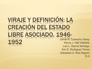 VIRAJE Y DEFINICIÓN: LA
CREACIÓN DEL ESTADO
LIBRE ASOCIADO, 1946-
1952
Jomar R. Camacho Garay
Kenny J. Hall Villafañe
Luis L. García Santiago
Eric E. Rodriguez Torres
Sebastian A. Rios Negrón
12-5
 