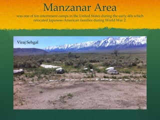 Manzanar Areawas one of ten internment camps in the United States during the early-40s which relocated Japanese-American families during World War 2.Viraj Sehgal