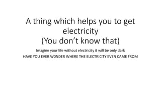 Imagine your life without electricity it will be only dark
HAVE YOU EVER W0NDER WHERE THE ELECTRICITY EVEN CAME FROM
A thing which helps you to get
electricity
(You don’t know that)
 