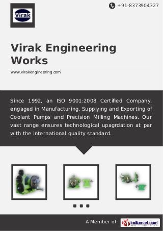 +91-8373904327

Virak Engineering
Works
www.virakengineering.com

Since 1992, an ISO 9001:2008 Certiﬁed Company,
engaged in Manufacturing, Supplying and Exporting of
Coolant Pumps and Precision Milling Machines. Our
vast range ensures technological upagrdation at par
with the international quality standard.

A Member of

 