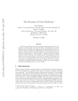 arXiv:physics/0509039v4 [physics.soc-ph] 20 Apr 2007

The Dynamics of Viral Marketing ∗
Jure Leskovec
Machine Learning Department, Carnegie Mellon University, Pittsburgh, PA

Lada A. Adamic
School of Information, University of Michigan, Ann Arbor, MI

Bernardo A. Huberman
HP Labs, Palo Alto, CA 94304

February 2, 2008

Abstract
We present an analysis of a person-to-person recommendation network, consisting of 4 million people who made 16 million recommendations on half a
million products. We observe the propagation of recommendations and the cascade sizes, which we explain by a simple stochastic model. We analyze how user
behavior varies within user communities deﬁned by a recommendation network.
Product purchases follow a ’long tail’ where a signiﬁcant share of purchases
belongs to rarely sold items. We establish how the recommendation network
grows over time and how eﬀective it is from the viewpoint of the sender and
receiver of the recommendations. While on average recommendations are not
very eﬀective at inducing purchases and do not spread very far, we present a
model that successfully identiﬁes communities, product and pricing categories
for which viral marketing seems to be very eﬀective.

1

Introduction

With consumers showing increasing resistance to traditional forms of advertising such
as TV or newspaper ads, marketers have turned to alternate strategies, including
viral marketing. Viral marketing exploits existing social networks by encouraging
customers to share product information with their friends. Previously, a few in depth
studies have shown that social networks aﬀect the adoption of individual innovations
and products (for a review see [Rog95] or [SS98]). But until recently it has been diﬃcult to measure how inﬂuential person-to-person recommendations actually are over
a wide range of products. Moreover, Subramani and Rajagopalan [SR03] noted that
“there needs to be a greater understanding of the contexts in which viral marketing
strategy works and the characteristics of products and services for which it is most
∗ This work also appears in: Leskovec, J., Adamic, L. A., and Huberman, B. A. 2007. The
dynamics of viral marketing. ACM Transactions on the Web, 1, 1 (May 2007).

1

 