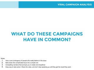VIRAL CAMPAIGN ANALYSIS
WHAT DO THESE CAMPAIGNS
HAVE IN COMMON?
Notes:
1. Has a core contingency of people who really believe in the issue
2. Boils down this complicated issue into a simple one
3. Compelling narrative that prompts you to relate and empathize
4. Easy way to take action: Share the video, and don’t stop speaking up until they get the result they want.
 