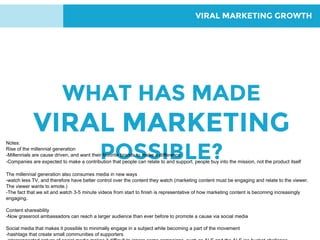 VIRAL MARKETING GROWTH
WHAT HAS MADE
VIRAL MARKETING
POSSIBLE?
Notes:
Rise of the millennial generation
-Millennials are cause driven, and want their favorite brands to make a difference
-Companies are expected to make a contribution that people can relate to and support. people buy into the mission, not the product itself
The millennial generation also consumes media in new ways
-watch less TV, and therefore have better control over the content they watch (marketing content must be engaging and relate to the viewer.
The viewer wants to emote.)
-The fact that we sit and watch 3-5 minute videos from start to finish is representative of how marketing content is becoming increasingly
engaging.
Content shareability
-Now grassroot ambassadors can reach a larger audience than ever before to promote a cause via social media
Social media that makes it possible to minimally engage in a subject while becoming a part of the movement
-hashtags that create small communities of supporters
 