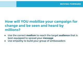 MOVING FORWARD
● Use the correct medium to reach the target audience that is
best equipped to spread your message
● Use empathy to build your group of ambassadors
How will YOU mobilize your campaign for
change and be seen and heard by
millions?
 