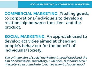 SOCIAL MARKETING vs COMMERCIAL MARKETING
COMMERCIAL MARKETING: Pitching goods
to corporations/individuals to develop a
relationship between the client and the
product.
SOCIAL MARKETING: An approach used to
develop activities aimed at changing
people’s behaviour for the benefit of
individuals/society.
The primary aim of social marketing is social good and the
aim of commercial marketing is financial, but commercial
marketers can contribute to achievement of social good
 