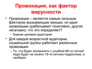 Провокация, как фактор
вирусности
• Провокация – является самым сильным
фактором вызывающим эмоции, но одни
провокации срабатывают позитивно, другие
негативно, что это определяет?
– Знание целевой аудитории
• Для каждой возрастной аудитории,
социальной группы работают различные
провокации
– То, что будет воспринято с улыбкой 80-ти летней
леди будет не понято 15-ти летним подростком, и
наоборот
 