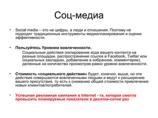 Соц-медиа
• Social media – это не цифры, а люди и отношения. Поэтому не
подходят традиционные инструменты медиапланирования и оценки
эффективности.
• Пользуйтесь Уровнем вовлеченности.
Социальные действия (копирование кода вашего контента на
разные площадки, распространение ссылок в Facebook, Twitter или
социальных закладках, добавление в избранное, комментарии),
деленные на количество просмотров равно уровню вовлеченности.
• Стоимость «социального действия» будет, конечно, выше, но эти
действия совершаются вовлеченными людьми и ведут к расширению
вашего присутствия, то есть к снижению общей стоимости привлечения
новых клиентов/потребителей.
• Успешная рекламная кампания в Internet - та, которая смогла
превысить планируемые показатели в десятки-сотни раз
 