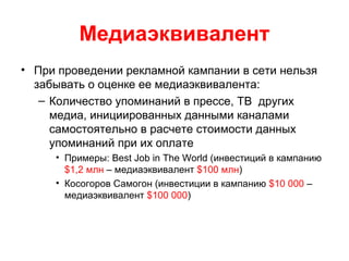 Медиаэквивалент
• При проведении рекламной кампании в сети нельзя
забывать о оценке ее медиаэквивалента:
– Количество упоминаний в прессе, ТВ других
медиа, инициированных данными каналами
самостоятельно в расчете стоимости данных
упоминаний при их оплате
• Примеры: Best Job in The World (инвестиций в кампанию
$1,2 млн – медиаэквивалент $100 млн)
• Косогоров Самогон (инвестиции в кампанию $10 000 –
медиаэквивалент $100 000)
 