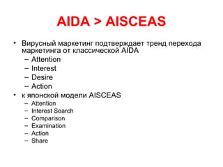 AIDA > AISCEAS
• Вирусный маркетинг подтверждает тренд перехода
маркетинга от классической AIDA
– Attention
– Interest
– Desire
– Action
• к японской модели AISCEAS
– Attention
– Interest Search
– Comparison
– Examination
– Action
– Share
 