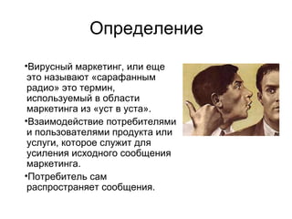 Определение
•Вирусный маркетинг, или еще
это называют «сарафанным
радио» это термин,
используемый в области
маркетинга из «уст в уста».
•Взаимодействие потребителями
и пользователями продукта или
услуги, которое служит для
усиления исходного сообщения
маркетинга.
•Потребитель сам
распространяет сообщения.
 
