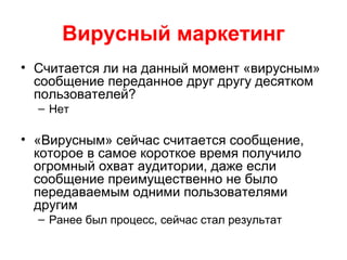 Вирусный маркетинг
• Считается ли на данный момент «вирусным»
сообщение переданное друг другу десятком
пользователей?
– Нет
• «Вирусным» сейчас считается сообщение,
которое в самое короткое время получило
огромный охват аудитории, даже если
сообщение преимущественно не было
передаваемым одними пользователями
другим
– Ранее был процесс, сейчас стал результат
 
