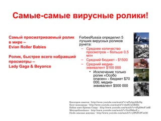 Самые-самые вирусные ролики!
ForbesRussia определил 5
лучших вирусных роликов
рунета:
– Среднее количество
просмотров – больше 0,5
млн
– Средний бюджет - $1500
– Средний медиа-
эквивалент $100 000
• Исключение только
ролик «Особо
опасен» - бюджет $70
000, медиа-
эквивалент $500 000
Косогоров самогон - http://www.youtube.com/watch?v=wPoApyhKzNg
Бунт менеджера - http://www.youtube.com/watch?v=jlxSUuGB2Do
Бабки поют Бритни Спирс - http://www.youtube.com/watch?v=4FpD8wF1s6E
Metropolitandance - http://www.youtube.com/watch?v=l4uD9dsrZ_c
Особо опасная девушка - http://www.youtube.com/watch?v=yfPbFGPCwO0
Самый просматриваемый ролик
в мире –
Evian Roller Babies
Ролик, быстрее всего набравший
просмотры –
Lady Gaga & Beyonce
 