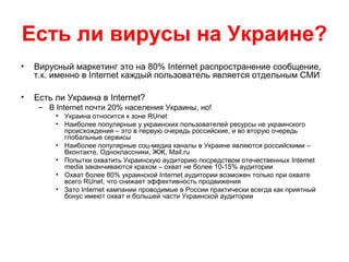 Есть ли вирусы на Украине?
• Вирусный маркетинг это на 80% Internet распространение сообщение,
т.к. именно в Internet каждый пользователь является отдельным СМИ
• Есть ли Украина в Internet?
– В Internet почти 20% населения Украины, но!
• Украина относится к зоне RUnet
• Наиболее популярные у украинских пользователей ресурсы не украинского
происхождения – это в первую очередь российские, и во вторую очередь
глобальные сервисы
• Наиболее популярные соц-медиа каналы в Украине являются российскими –
Вконтакте, Одноклассники, ЖЖ, Mail.ru
• Попытки охватить Украинскую аудиторию посредством отечественных Internet
media заканчиваются крахом – охват не более 10-15% аудитории
• Охват более 80% украинской Internet аудитории возможен только при охвате
всего RUnet, что снижает эффективность продвижения
• Зато Internet кампании проводимые в России практически всегда как приятный
бонус имеют охват и большей части Украинской аудитории
 