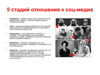 5 стадий отношения к соц-медиа
• Отрицание – первая стадия, когда компания или ее
маркетологи, напрочь отрицают существование
социальных медиа.
• Гнев – социальные медиа появились в поле зрения
маркетолога или предпринимателя, но вызывают у
него негативые эмоции, гнев.
• Компромисс – гнев сменяется на милость, и
надежду, что какой-нибудь один инструмент
социальных медиа, например страничка на facebook
может все резко изменить.
• Депрессия – приходит понимание того, что
активость в соц медиа неизбежна и откладывать это
уже невозможно.
• Принятие – приходит понимание не только того, что
социальые медиа это чрезвычайно важный
маркетинговый инструмент, но и то, что они
эффективно работают только в рамках комплексных
и интегрированных постоянно действующих
мероприятий.
 