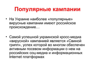 Популярные кампании
• На Украине наиболее «популярные»
вирусные кампании имеют российское
происхождение…
• Самой успешной украинской кросс-медиа
«вирусной» кампанией является «Свиной
грипп», успех которой во многом обеспечен
активным посевом информации о нем на
российских соц-медиа и информационных
Internet платформах
 