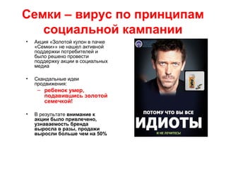 Семки – вирус по принципам
социальной кампании
• Акция «Золотой кулон в пачке
«Семки»» не нашел активной
поддержки потребителей и
было решено провести
поддержку акции в социальных
медиа
• Скандальные идеи
продвижения:
– ребенок умер,
подавившись золотой
семечкой!
• В результате внимание к
акции было привлечено,
узнаваемость бренда
выросла в разы, продажи
выросли больше чем на 50%
 