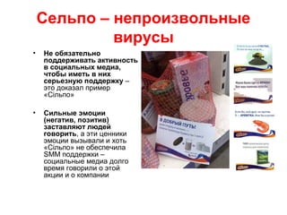 Сельпо – непроизвольные
вирусы
• Не обязательно
поддерживать активность
в социальных медиа,
чтобы иметь в них
серьезную поддержку –
это доказал пример
«Сільпо»
• Сильные эмоции
(негатив, позитив)
заставляют людей
говорить, а эти ценники
эмоции вызывали и хоть
«Сільпо» не обеспечила
SMM поддержки –
социальные медиа долго
время говорили о этой
акции и о компании
 