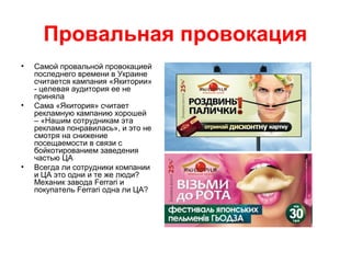 Провальная провокация
• Самой провальной провокацией
последнего времени в Украине
считается кампания «Якитории»
- целевая аудитория ее не
приняла
• Сама «Якитория» считает
рекламную кампанию хорошей
– «Нашим сотрудникам эта
реклама понравилась», и это не
смотря на снижение
посещаемости в связи с
бойкотированием заведения
частью ЦА
• Всегда ли сотрудники компании
и ЦА это одни и те же люди?
Механик завода Ferrari и
покупатель Ferrari одна ли ЦА?
 