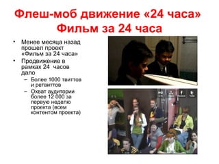 Флеш-моб движение «24 часа»
Фильм за 24 часа
• Менее месяца назад
прошел проект
«Фильм за 24 часа»
• Продвижение в
рамках 24 часов
дало
– Более 1000 твиттов
и ретвиттов
– Охват аудитории
более 12 000 за
первую неделю
проекта (всем
контентом проекта)
 